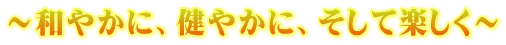 ～和やかに、健やかに、そして楽しく～