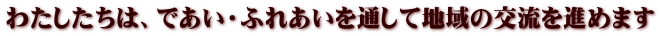 わたしたちは、であい・ふれあいを通して地域の交流を進めます