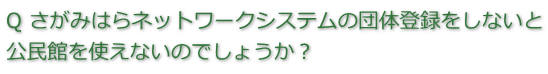 質問　さがみはらネットワークシステムの団体登録をしないと公民館を使えないのでしょうか。