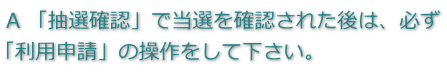 回答　「抽選確認」で当選を確認された後は、必ず「利用申請」の操作をしてくだいさい。